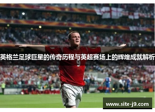 英格兰足球巨星的传奇历程与英超赛场上的辉煌成就解析
