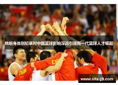 姚明身高创纪录对中国篮球影响深远引领新一代篮球人才崛起