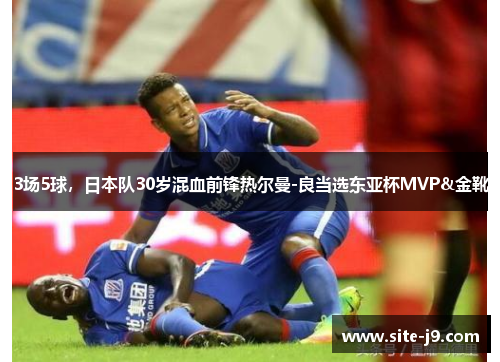 3场5球，日本队30岁混血前锋热尔曼-良当选东亚杯MVP&金靴