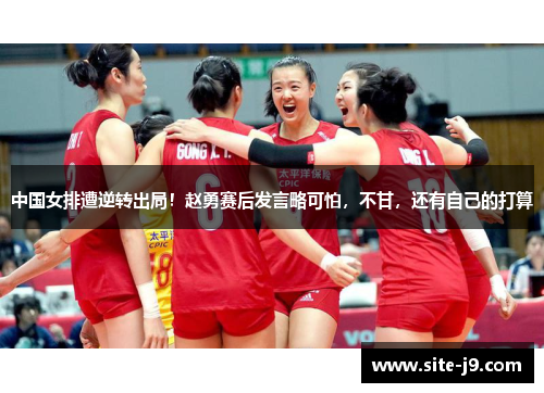 中国女排遭逆转出局！赵勇赛后发言略可怕，不甘，还有自己的打算