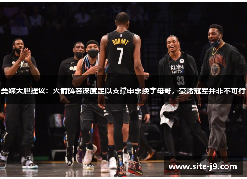 美媒大胆提议：火箭阵容深度足以支撑申京换字母哥，豪赌冠军并非不可行